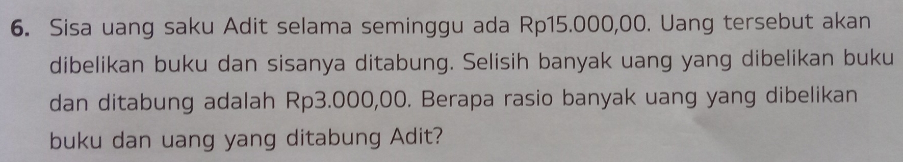 Sisa uang saku Adit selama seminggu ada Rp15.000,00. Uang tersebut akan 
dibelikan buku dan sisanya ditabung. Selisih banyak uang yang dibelikan buku 
dan ditabung adalah Rp3.000,00. Berapa rasio banyak uang yang dibelikan 
buku dan uang yang ditabung Adit?