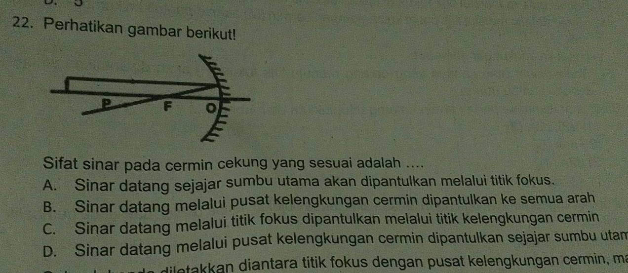 Perhatikan gambar berikut!
P F
Sifat sinar pada cermin cekung yang sesuai adalah ....
A. Sinar datang sejajar sumbu utama akan dipantulkan melalui titik fokus.
B. Sinar datang melalui pusat kelengkungan cermin dipantulkan ke semua arah
C. Sinar datang melalui titik fokus dipantulkan melalui titik kelengkungan cermin
D. Sinar datang melalui pusat kelengkungan cermin dipantulkan sejajar sumbu utam
iletakkan diantara titik fokus dengan pusat kelengkungan cermin, ma