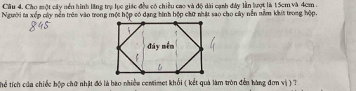 Cho một cây nền hình lăng trụ lục giác đều có chiều cao và độ dài cạnh đây lần lượt là 15cm và 4cm. 
Người ta xếp cây nến trên vào trong một hộp có dạng hình hộp chữ nhật sao cho cây nến nằm khít trong hộp. 
Thể tích của chiếc hộp chữ nhật đó là bao nhiều centimet khối ( kết quả làm tròn đến hàng đơn vị ) ?