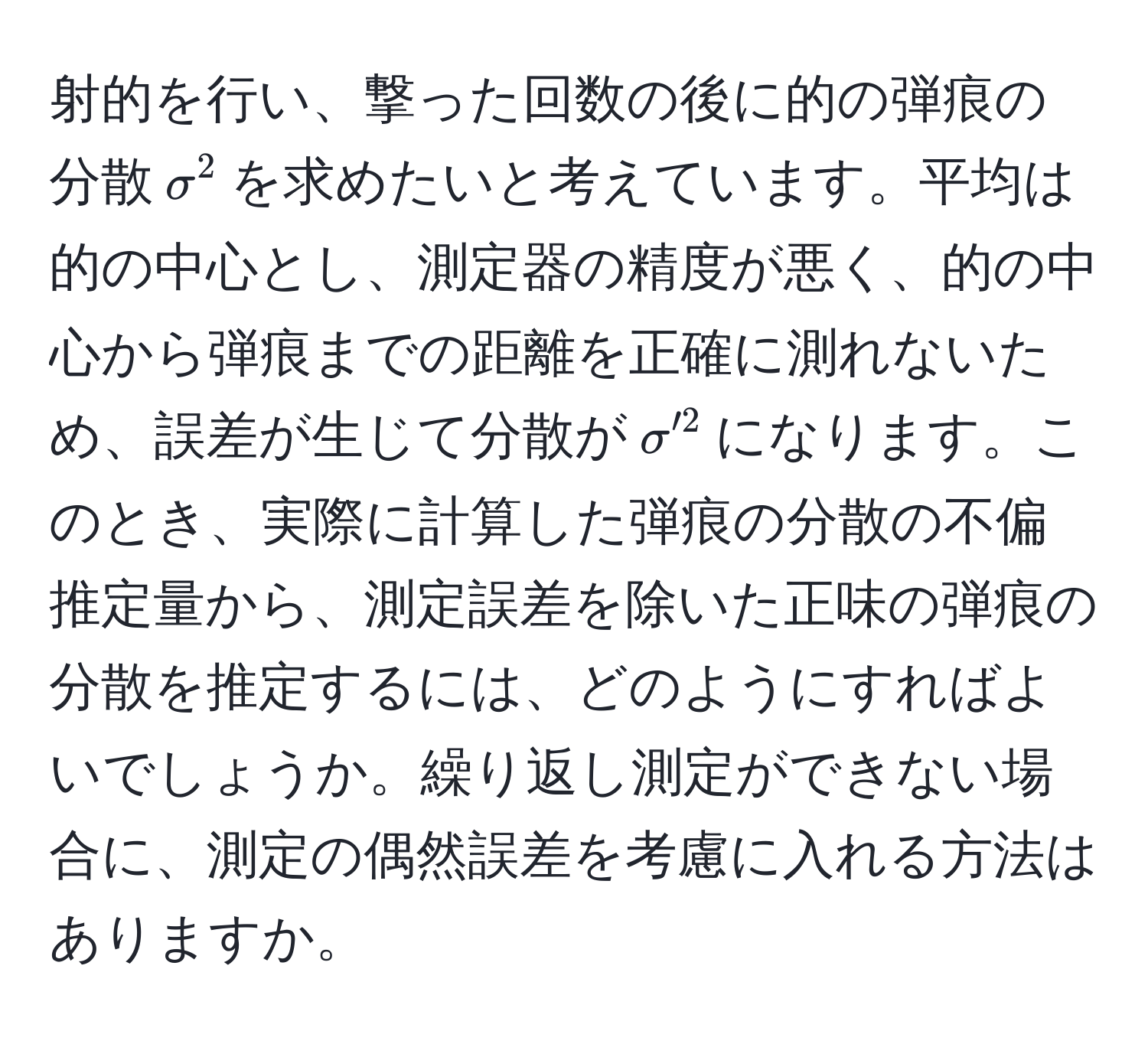 射的を行い、撃った回数の後に的の弾痕の分散$sigma^2$を求めたいと考えています。平均は的の中心とし、測定器の精度が悪く、的の中心から弾痕までの距離を正確に測れないため、誤差が生じて分散が$sigma'^2$になります。このとき、実際に計算した弾痕の分散の不偏推定量から、測定誤差を除いた正味の弾痕の分散を推定するには、どのようにすればよいでしょうか。繰り返し測定ができない場合に、測定の偶然誤差を考慮に入れる方法はありますか。