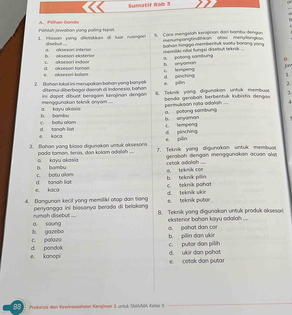 Sumatif Bab 3
ar
..
a
b
A. Pilihan Ganda
C
Pilihlah jawaban yang paling tepat.
1. Hiasan yang diletakkan di luar ruangan 5. Cara mengolah kerajinan dari bambu dengan
disebut .... menumpangtindihkan atau menyilangkan
a. aksesori interior bahan hingga membentuk suatu barang yang
b. aksesori eksterior memiliki nilai fungsi disebut teknik ...
a. potong sambung
B.
c. aksesori indoor
b. anyaman
d. aksesori taman
Jav
e. aksesori kolam c. lempeng
d. pinching
1.
2. Bahan lokal ini merupakan bahan yang banyak e. pilin 2.
ditemui diberbagai daerah di Indonesia, bahan
ini dapat dibuat beragam kerajinan dengan 6. Teknik yang digunakan untuk membuat 3.
menggunakan teknik anyam .... benda gerabah berbentuk kubistis dengan
a. kayu akasia permukaan rata adalah ....
4
b. bambu a. potong sambung
c. batu alam b. anyaman
d. tanah liat c. lempeng
e. kaca d. pinching
e. pilin
3. Bahan yang biasa digunakan untuk aksesoris
pada taman, teras, dan kolam adalah .... 7. Teknik yang digunakan untuk membuat
a. kayu akasia gerabah dengan menggunakan acuan alat
b. bambu cetak adalah ....
c. batu alam a. teknik cor
d. tanah liat b. teknik pilin
e. kaca c. teknik pahat
d. teknik ukir
4. Bangunan kecil yang memiliki atap dan tiang e. teknik putar
penyangga ini biasanya berada di belakang 
rumah disebut .... 8. Teknik yang digunakan untuk produk aksesori
a. saung eksterior bahan kayu adalah ....
b. gazebo a. pahat dan cor
c. palazo b. pilin dan ukir
d. pondok c. putar dan pilih
e. kanopi d. ukir dan pahat
e. cetak dan putar
88 . Prakarya dan Kewirausahaan Kerajinan 1 untuk SMA/MA Kelas X