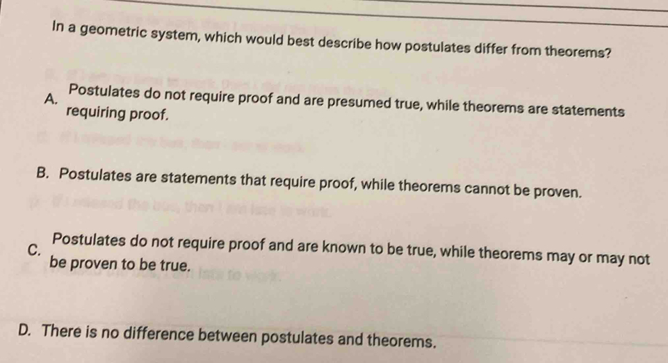 In a geometric system, which would best describe how postulates differ from theorems?
A.
Postulates do not require proof and are presumed true, while theorems are statements
requiring proof.
B. Postulates are statements that require proof, while theorems cannot be proven.
C.
Postulates do not require proof and are known to be true, while theorems may or may not
be proven to be true.
D. There is no difference between postulates and theorems.