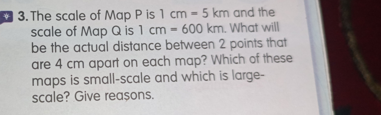 The scale of Map P is 1cm=5km and the 
scale of Map Q is 1cm=600km. What will 
be the actual distance between 2 points that 
are 4 cm apart on each map? Which of these 
maps is small-scale and which is large- 
scale? Give reașons.