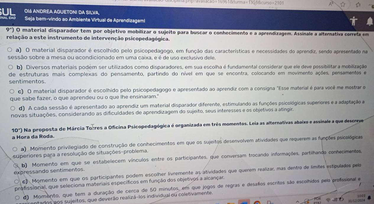 ds cípa.php?avaliacão=16961&turma a=13588tcurso=2101
OIá ANDREA AGUETONI DA SILVA,
nal eãd Seja bem-vindo ao Ambiente Virtual de Aprendizageml
9^n) O material disparador tem por objetivo mobilizar o sujeito para buscar o conhecimento e a aprendizagem. Assinale a alternativa correta em
relação a este instrumento de intervenção psicopedagógica.
a) O material disparador é escolhido pelo psicopedagogo, em função das características e necessidades do aprendiz, sendo apresentado na
sessão sobre a mesa ou acondicionado em uma caixa, e é de uso exclusivo dele.
b) Diversos materiais podem ser utilizados como disparadores, em sua escolha é fundamental considerar que ele deve possibilitar a mobilização
de estruturas mais complexas do pensamento, partindo do nível em que se encontra, colocando em movimento ações, pensamentos e
sentimentos.
c) O material disparador é escolhido pelo psicopedagogo e apresentado ao aprendiz com a consigna "Esse material é para você me mostrar o
que sabe fazer, o que aprendeu ou o que lhe ensinaram."
d) A cada sessão é apresentado ao aprendiz um material disparador diferente, estimulando as funções psicológicas superiores e a adaptação a
novas situações, considerando as dificuldades de aprendizagem do sujeito, seus interesses e os objetivos a atingir.
10°) Na proposta de Márcia Torres a Oficina Psicopedagógica é organizada em três momentos. Leia as alternativas abaixo e assinale a que descreye
a Hora da Roda.
a) Momento privilegiado de construção de conhecimentos em que os sujeitos desenvolvem atividades que requerem as funções psicológicas
superiores para a resolução de situações-problema.
b) Momento em que se estabelecem vínculos entre os participantes, que conversam trocando informações, partilhando conhecimentos,
expressando sentimentos.
c) Momento em que os participantes podem escolher livremente as atividades que querem realizar, mas dentro de limites estipulados pelo
profissional, que seleciona materiais específicos em função dos objetivos a alcançar.
d) Momento, que tem a duração de cerca de 50 minutos, em que jogos de regras e desafos escritos são escolhidos pelo profissional e
prentados aos sujeitos, que deverão realizá-los individual ou coletivamente.
1003
Or 31/12/2024