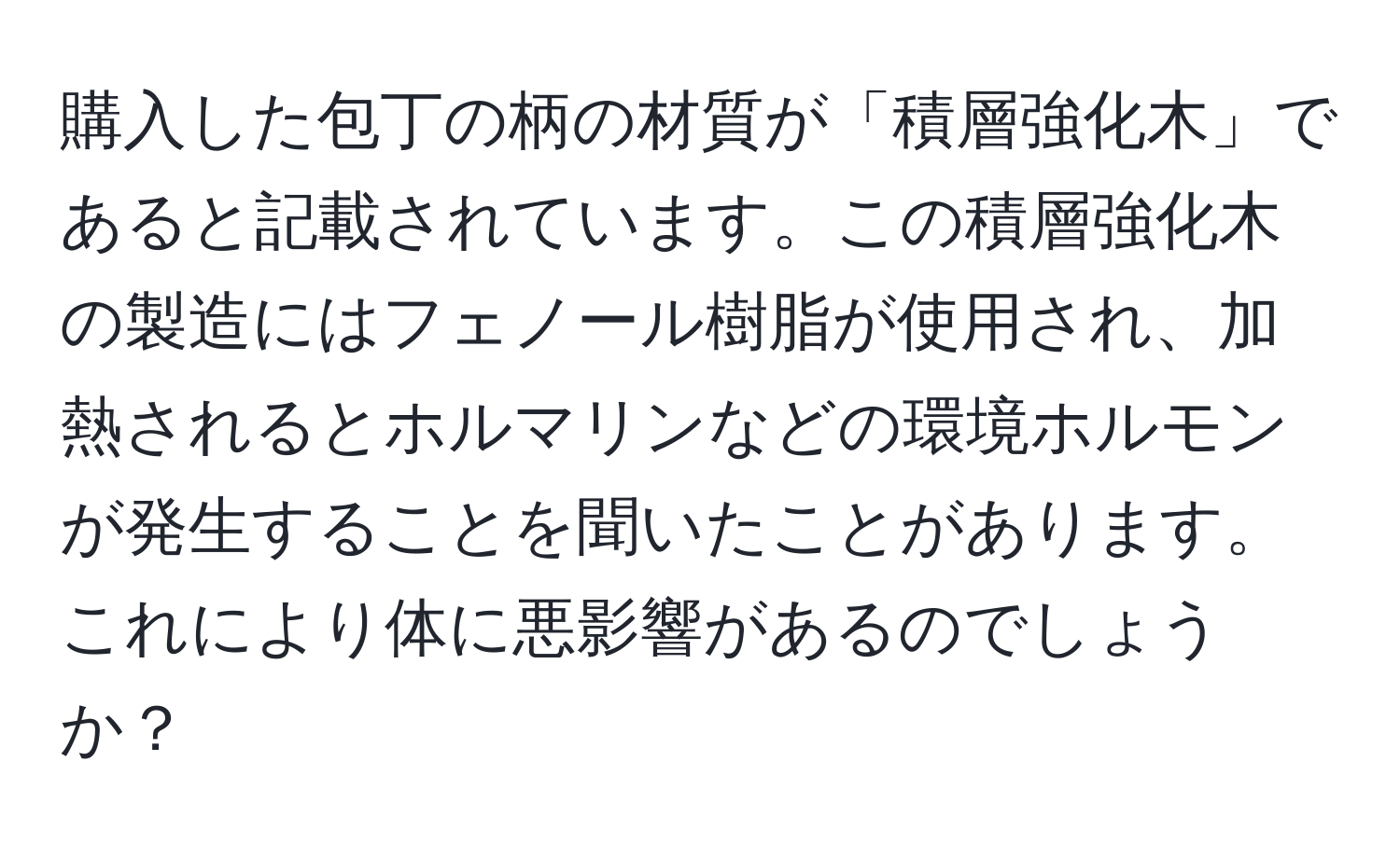 購入した包丁の柄の材質が「積層強化木」であると記載されています。この積層強化木の製造にはフェノール樹脂が使用され、加熱されるとホルマリンなどの環境ホルモンが発生することを聞いたことがあります。これにより体に悪影響があるのでしょうか？