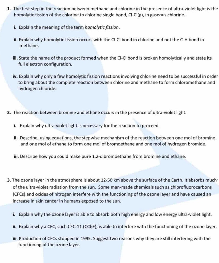 The first step in the reaction between methane and chlorine in the presence of ultra-violet light is the 
homolytic fission of the chlorine to chlorine single bond, Cl-Cl(g) , in gaseous chlorine. 
i. Explain the meaning of the term homolytic fission. 
ii. Explain why homolytic fission occurs with the Cl-CI bond in chlorine and not the C-H bond in 
methane. 
iii. State the name of the product formed when the Cl-Cl bond is broken homolytically and state its 
full electron configuration. 
iv. Explain why only a few homolytic fission reactions involving chlorine need to be successful in order 
to bring about the complete reaction between chlorine and methane to form chloromethane and 
hydrogen chloride. 
2. The reaction between bromine and ethane occurs in the presence of ultra-violet light. 
i. Explain why ultra-violet light is necessary for the reaction to proceed. 
ii. Describe, using equations, the stepwise mechanism of the reaction between one mol of bromine 
and one mol of ethane to form one mol of bromoethane and one mol of hydrogen bromide. 
iii. Describe how you could make pure 1,2 -dibromoethane from bromine and ethane. 
3. The ozone layer in the atmosphere is about 12-50 km above the surface of the Earth. It absorbs much 
of the ultra-violet radiation from the sun. Some man-made chemicals such as chlorofluorocarbons 
(CFCs) and oxides of nitrogen interfere with the functioning of the ozone layer and have caused an 
increase in skin cancer in humans exposed to the sun. 
i. Explain why the ozone layer is able to absorb both high energy and low energy ultra-violet light. 
ii. Explain why a CFC, such CFC- 11 (CCl_3F) , is able to interfere with the functioning of the ozone layer. 
iii. Production of CFCs stopped in 1995. Suggest two reasons why they are still interfering with the 
functioning of the ozone layer.