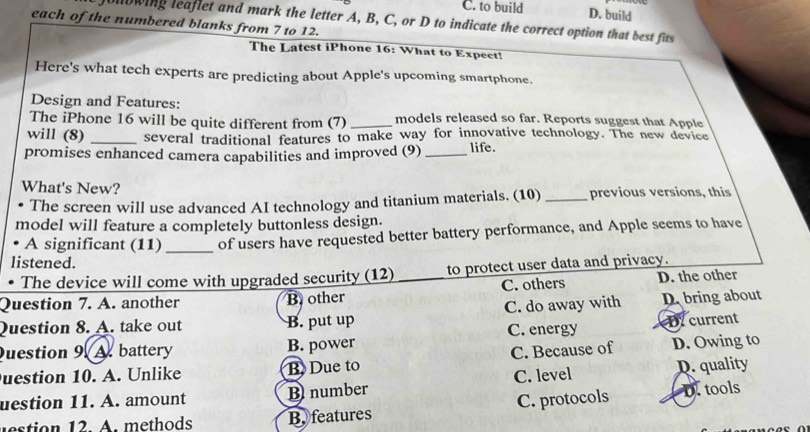 C. to build D. build
onowing leaflet and mark the letter A, B, C, or D to indicate the correct option that best fits
each of the numbered blanks from 7 to 12.
The Latest iPhone 16: What to Expect!
Here's what tech experts are predicting about Apple's upcoming smartphone.
Design and Features:
The iPhone 16 will be quite different from (7) _models released so far. Reports suggest that Apple
will (8) _several traditional features to make way for innovative technology. The new device
promises enhanced camera capabilities and improved (9) _life.
What's New?
The screen will use advanced AI technology and titanium materials. (10) _previous versions, this
model will feature a completely buttonless design.
A significant (11) _of users have requested better battery performance, and Apple seems to have
listened.
The device will come with upgraded security (12) to protect user data and privacy.
Question 7. A. another B other _C. others D. the other
Question 8. A. take out B. put up C. do away with D. bring about
Question 9. A. battery B. power C. energy DY current
uestion 10. A. Unlike B. Due to C. Because of D. Owing to
uestion 11. A. amount B number C. level D. quality
etion 12. A. methods B. features C. protocols D. tools