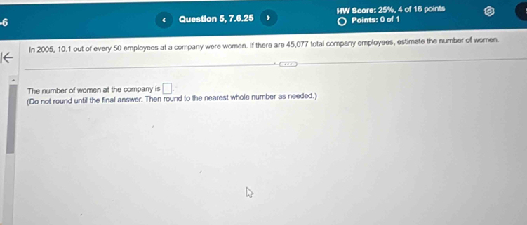 Question 5, 7.6.25 , HW Score: 25%, 4 of 16 points 
‘ Points: 0 of 1 
In 2005, 10.1 out of every 50 employees at a company were women. If there are 45,077 total company employees, estimate the number of women. 
The number of women at the company is □. 
(Do not round until the final answer. Then round to the nearest whole number as needed.)