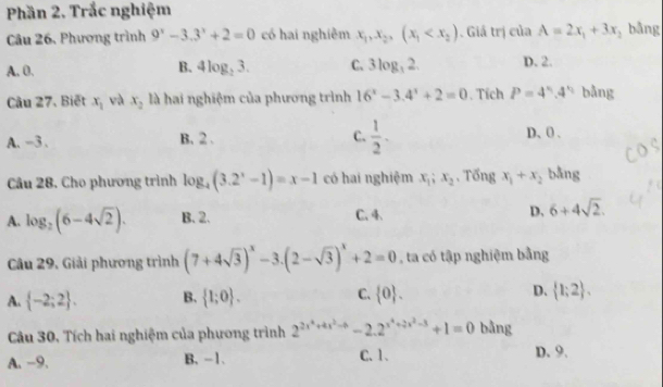 Phần 2. Trắc nghiệm
Câu 26. Phương trình 9^x-3.3^x+2=0 có hai nghiêm x_1,x_2, (x_1 . Giá trị của A=2x_1+3x bằng
A. 0. 4log _23. C. 3log _32. D. 2.
B.
Câu 27. Biết x_1 và x_2 là hai nghiệm của phương trình 16^x-3.4^x+2=0. Tích P=4^n.4^n bằng
A、 -3 、 B. 2. C.  1/2 . D、 0.
Câu 28. Cho phương trình log _4(3.2^x-1)=x-1 có hai nghiệm x_1; x_2. Tổng x_1+x_2 bằng
A. log _2(6-4sqrt(2)). B. 2. C. 4. D. 6+4sqrt(2). 
Câu 29, Giải phương trình (7+4sqrt(3))^x-3.(2-sqrt(3))^x+2=0 , ta có tập nghiệm bằng
A.  -2;2. B.  1;0. C.  0. D.  1;2. 
Câu 30, Tích hai nghiệm của phương trình 2^(2x^4)+4x^2to -2.2^(x^4)+2x^2-3+1=0 bằng
A. -9. B. -1. C. 1. D. 9.