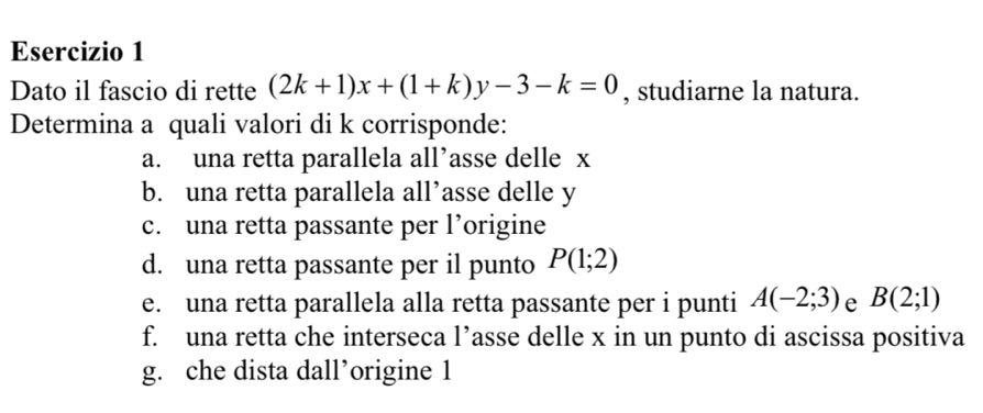 Dato il fascio di rette (2k+1)x+(1+k)y-3-k=0 , studiarne la natura. 
Determina a quali valori di k corrisponde: 
a. una retta parallela all’asse delle x
b. una retta parallela all’asse delle y
c. una retta passante per l’origine 
d. una retta passante per il punto P(1;2)
e. una retta parallela alla retta passante per i punti A(-2;3) e B(2;1)
f. una retta che interseca l’asse delle x in un punto di ascissa positiva 
g. che dista dall’origine 1