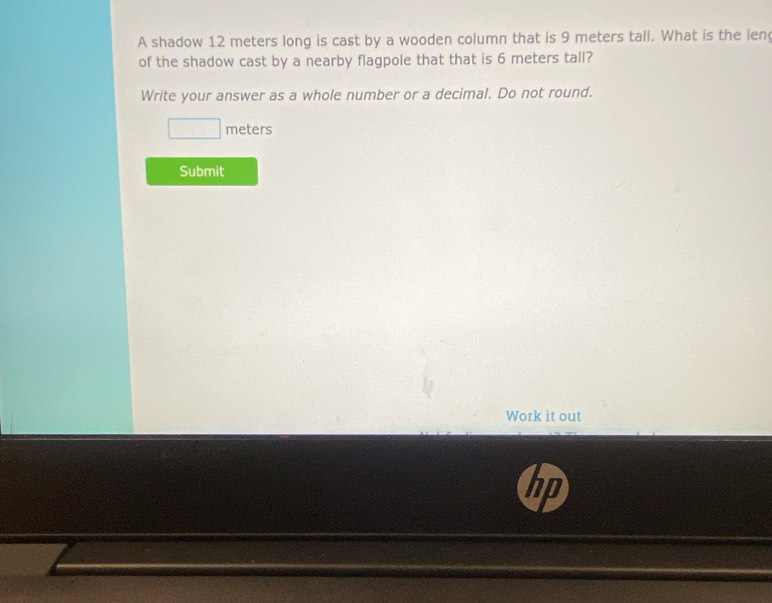 A shadow 12 meters long is cast by a wooden column that is 9 meters tall. What is the len 
of the shadow cast by a nearby flagpole that that is 6 meters tall? 
Write your answer as a whole number or a decimal. Do not round.
meters
Submit 
Work it out 
hp