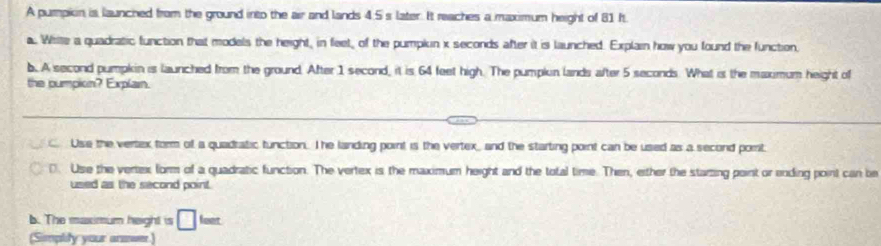 A pumpkin is launched from the ground into the air and lands 4.5 s later. It reaches a maximum height of 81 ft
a. Wilte a quadratic function that models the height, in feet, of the pumplin x seconds after it is launched. Explain how you found the function,
b. A second pumpkin is launched from the ground. After 1 second, it is 64 feet high. The pumplun lands after 5 seconds. What is the maximum height of
the pumpion? Explain.
Use the vertex form of a quadratic tunction. Ihe landing point is the vertex, and the starting point can be used as a second port.
D. Use the vertex form of a quadratic function. The vertex is the maximum height and the total time. Then, either the starting paint or ending point can be
used as the second point.
b. The maximum height is □ lart
(Simplity your answer)