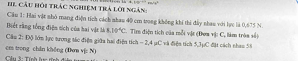 le ctron là 4.10^(-17)m/s^2
III. CÂU HỏI TRÁC NGHIỆM TRẢ LỜI nGÁN: 
Câu 1: Hai vật nhỏ mang điện tích cách nhau 40 cm trong không khí thì đầy nhau với lực là 0,675 N. 
Biết rằng tổng điện tích của hai vật là 8.10^(-6)C. Tìm điện tích của mỗi vật (Đơn vị: C, làm tròn số) 
Câu 2: Độ lớn lực tương tác điện giữa hai điện tích - 2, 4 μC và điện tích 5,3μC đặt cách nhau 58
cm trong chân không (Đơn vị: N) 
Câu 3: Tính lực tĩnh điện