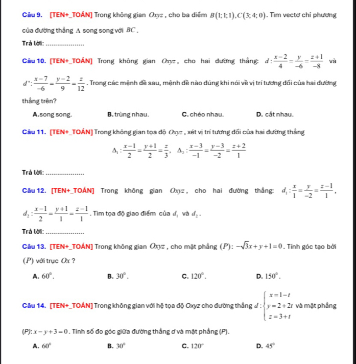 [TEN+_TOÁN] Trong không gian Oxyz , cho ba điểm B(1;1;1),C(3;4;0). Tìm vectơ chỉ phương
của đường thẳng Δ song song với BC .
Trả lời:_
Câu 10. [TEN+_TOÁN] Trong không gian Oxyz , cho hai đường thắng: d :  (x-2)/4 = y/-6 = (z+1)/-8  và
d': (x-7)/-6 = (y-2)/9 = z/12 . Trong các mệnh đề sau, mệnh đề nào đúng khi nói về vị trí tương đối của hai đường
thẳng trên?
A.song song. B. trùng nhau. C. chéo nhau. D. cắt nhau.
Câu 11. [TEN+_TOÁN] Trong không gian tọa độ Oxyz , xét vị trí tương đối của hai đường thẳng
A:  (x-1)/2 = (y+1)/2 = z/3 ,△ _2: (x-3)/-1 = (y-3)/-2 = (z+2)/1 
Trả lời:_
Câu 12. [TEN+_TOÁN] Trong không gian Oxyz , cho hai đường thẳng: d_1: x/1 = y/-2 = (z-1)/1 ,
d_2: (x-1)/2 = (y+1)/1 = (z-1)/1 . Tìm tọa độ giao điểm ciad_1 và d_2.
Trả lời:_
Câu 13. [TEN+_TOÁN] Trong không gian Οxyz , cho mặt phẳng (P): -sqrt(3)x+y+1=0. Tính góc tạo bởi
(P) với trục Ox ?
A. 60°. B. 30°. C. 120°. D. 150°.
Câu 14. [TEN+_TOÁN] Trong không gian với hệ tọa độ Oxyz cho đường thẳng d:beginarrayl x=1-t y=2+2t z=3+tendarray. và mặt phầng
(P): x-y+3=0. Tính số đo góc giữa đường thẳng d và mặt phẳng (P).
A. 60° B. 30° C. 120° D. 45°