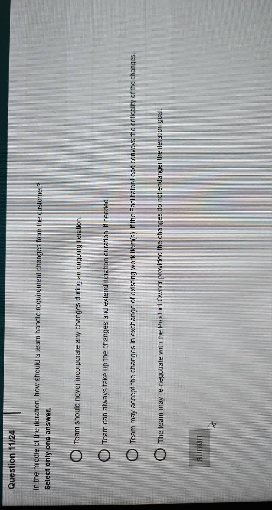 Question 11/24
In the middle of the iteration, how should a team handle requirement changes from the customer?
Select only one answer.
Team should never incorporate any changes during an ongoing iteration.
Team can always take up the changes and extend iteration duration, if needed.
Team may accept the changes in exchange of existing work item(s), if the Facilitator/Lead conveys the criticality of the changes.
The team may re-negotiate with the Product Owner provided the changes do not endanger the iteration goal.
SUBMIT