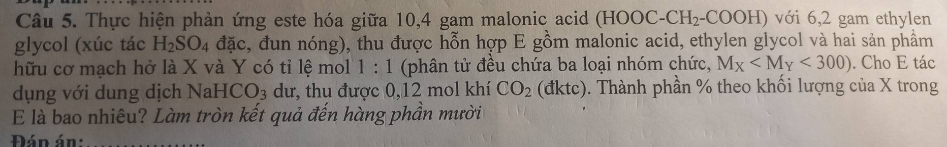 Thực hiện phản ứng este hóa giữa 10, 4 gam malonic acid ( HO OC.CH_2 :-COOH) với 6, 2 gam ethylen 
glycol (xúc tác H_2SO_4 đặc, đun nóng), thu được hỗn hợp E gồm malonic acid, ethylen glycol và hai sản phẩm 
hữu cơ mạch hở là X và Y có tỉ lệ mol 1:1 (phân tử đều chứa ba loại nhóm chức, M_X <300). Cho E tác 
dụng với dung dịch Nal HCO_3 dư, thu được 0, 12 mol khí CO_2 (đktc). Thành phần % theo khối lượng của X trong 
E là bao nhiêu? Làm tròn kết quả đến hàng phần mười 
Đán án: