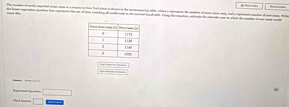 ) Watch Vidno Shon Examplex 
The number of newly reported crime cases in a county in New York State is shown in the accompanying table, where x represents the number of years since 1995, and y represents number of new cases. Write 
reach 887. 
the linear regression equation that represents this set of data, rounding all coefficients to the neorest hundredth. Using this equation, estimate the colendur year in which the number of new cases would 
Copy Valsm für Calculatior 
Open Statistics Calculatos 
Anawer Smgt cou of y 
Regression Equation: □ 
Final Answer □