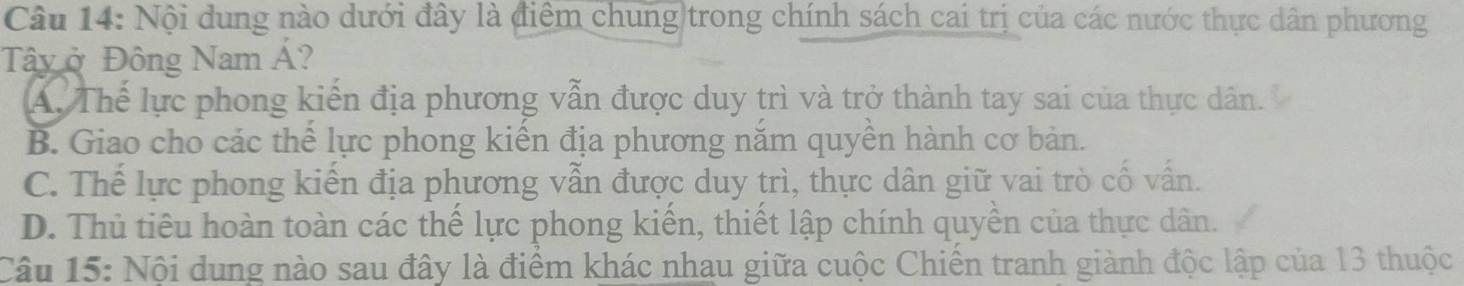 Nội dung nào dưới đây là điểm chung trong chính sách cai trị của các nước thực dân phương
Tây ở Đông Nam Á?
A. Thế lực phong kiến địa phương vẫn được duy trì và trở thành tay sai của thực dân.
B. Giao cho các thể lực phong kiến địa phương năm quyền hành cơ bản.
C. Thế lực phong kiến địa phương vẫn được duy trì, thực dân giữ vai trò cố vấn.
D. Thủ tiêu hoàn toàn các thể lực phong kiển, thiết lập chính quyền của thực dân.
Câu 15: Nội dung nào sau đây là điểm khác nhau giữa cuộc Chiến tranh giành độc lập của 13 thuộc