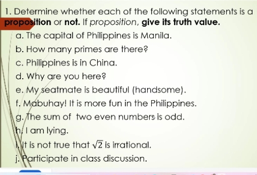 Determine whether each of the following statements is a 
proposition or not. If proposition, give its truth value. 
a. The capital of Philippines is Manila. 
b. How many primes are there? 
c. Philippines is in China. 
d. Why are you here? 
e. My seatmate is beautiful (handsome). 
f. Mabuhay! It is more fun in the Philippines. 
g. The sum of two even numbers is odd. 
h. I am lying. 
Nt is not true that sqrt(2) is irrational. 
j. Participate in class discussion.