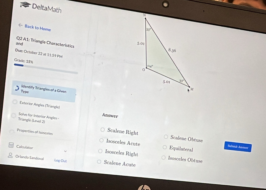 DeltaMath
Back to Home
Q2 A1: Triangle Characteristics
and
Due: October 22 at 11:59 PM
Grade: 15%
Identify Triangles of a Given
Type
Exterior Angles (Triangle) Answer
Solve for Interior Angles -
Triangle (Level 2) Scalene Right
Properties of Isosceles Isosceles Acute
Scalene Obtuse Submit Answer
Calculator
Equilateral
Isosceles Right Isosceles Obtuse
Orlando Sandoval Log Out Scalene Acute