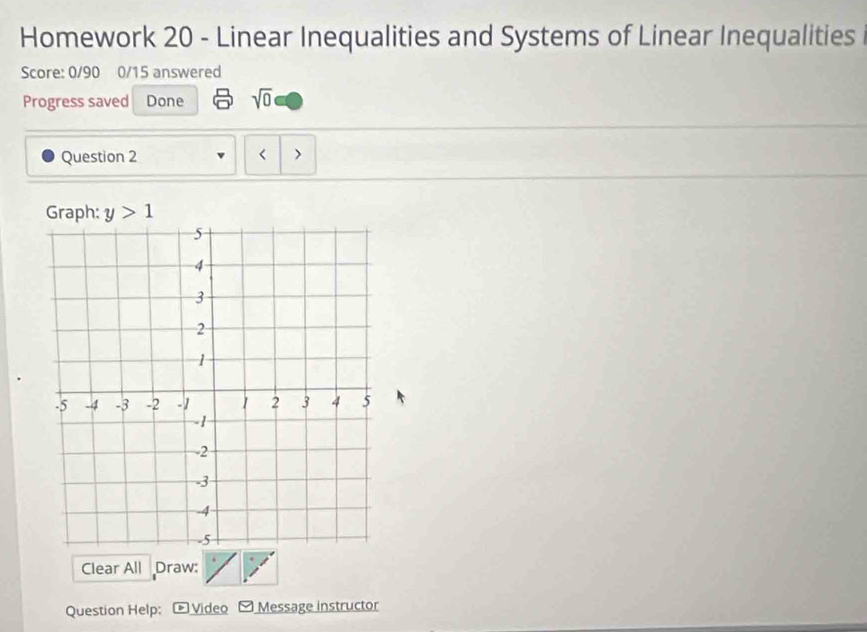 Homework 20 - Linear Inequalities and Systems of Linear Inequalities 
Score: 0/90 0/15 answered 
Progress saved Done sqrt(0) 
Question 2 < 
Graph:  y>1
Clear All Draw: 
Question Help: Video Message instructor