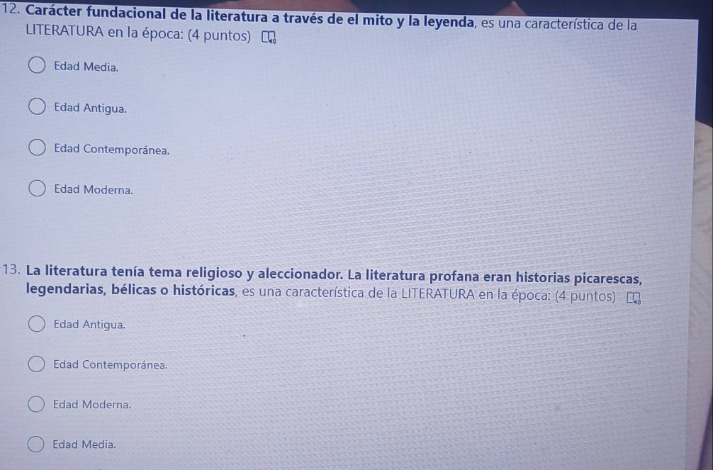 Carácter fundacional de la literatura a través de el mito y la leyenda, es una característica de la
LITERATURA en la época: (4 puntos)
Edad Media.
Edad Antigua.
Edad Contemporánea.
Edad Moderna.
13. La literatura tenía tema religioso y aleccionador. La literatura profana eran historias picarescas,
legendarias, bélicas o históricas, es una característica de la LITERATURA en la época: (4 puntos)
Edad Antigua.
Edad Contemporánea.
Edad Moderna.
Edad Media.