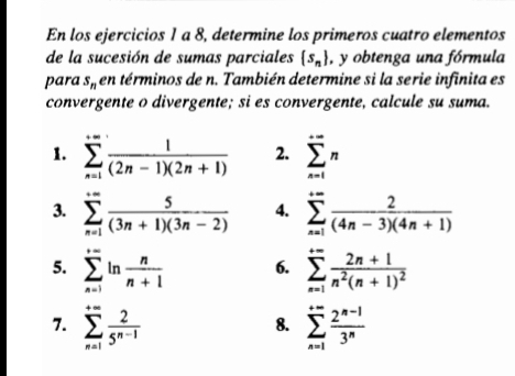 En los ejercicios 1 a 8, determine los primeros cuatro elementos 
de la sucesión de sumas parciales  s_n , y obtenga una fórmula 
para s_n en términos de n. También determine si la serie infinita es 
convergente o divergente; si es convergente, calcule su suma. 
1. sumlimits _(n=1)^(+∈fty) 1/(2n-1)(2n+1)  2. sumlimits _(n=1)^(+∈fty)n
3. sumlimits _(n=1)^(+∈fty) 5/(3n+1)(3n-2)  4. sumlimits _(n=1)^(+∈fty) 2/(4n-3)(4n+1) 
5. sumlimits _(n=1)^(+∈fty)ln  n/n+1  6. sumlimits _(n=1)^(+∈fty)frac 2n+1n^2(n+1)^2
7. sumlimits _(n=1)^(+∈fty) 2/5^(n-1)  sumlimits _(n=1)^(+∈fty) (2^(n-1))/3^n 
8.