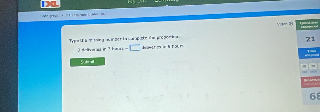 My 
Sixth grade > 5.10 Equivalent rates 9A 
Video Questions 
answered 
Type the missing number to complete the proportion.
21
9 deliveries in 3 hours =□ deliveries in 9 hours
Time 
Submit elapsed
78
SmartSc 
= 10
68