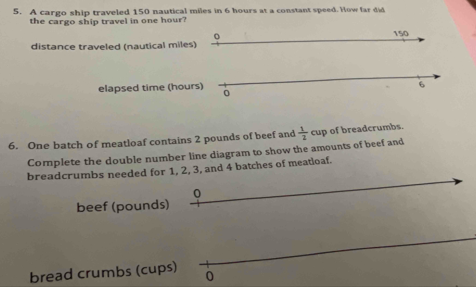 A cargo ship traveled 150 nautical miles in 6 hours at a constant speed. How far did 
the cargo ship travel in one hour? 
0
150
distance traveled (nautical miles) 
elapsed time (hours)
6
0 
6. One batch of meatloaf contains 2 pounds of beef and  1/2  cup of breadcrumbs. 
Complete the double number line diagram to show the amounts of beef and 
breadcrumbs needed for 1, 2, 3, and 4 batches of meatloaf.
0
beef (pounds) 
bread crumbs (cups) 
0