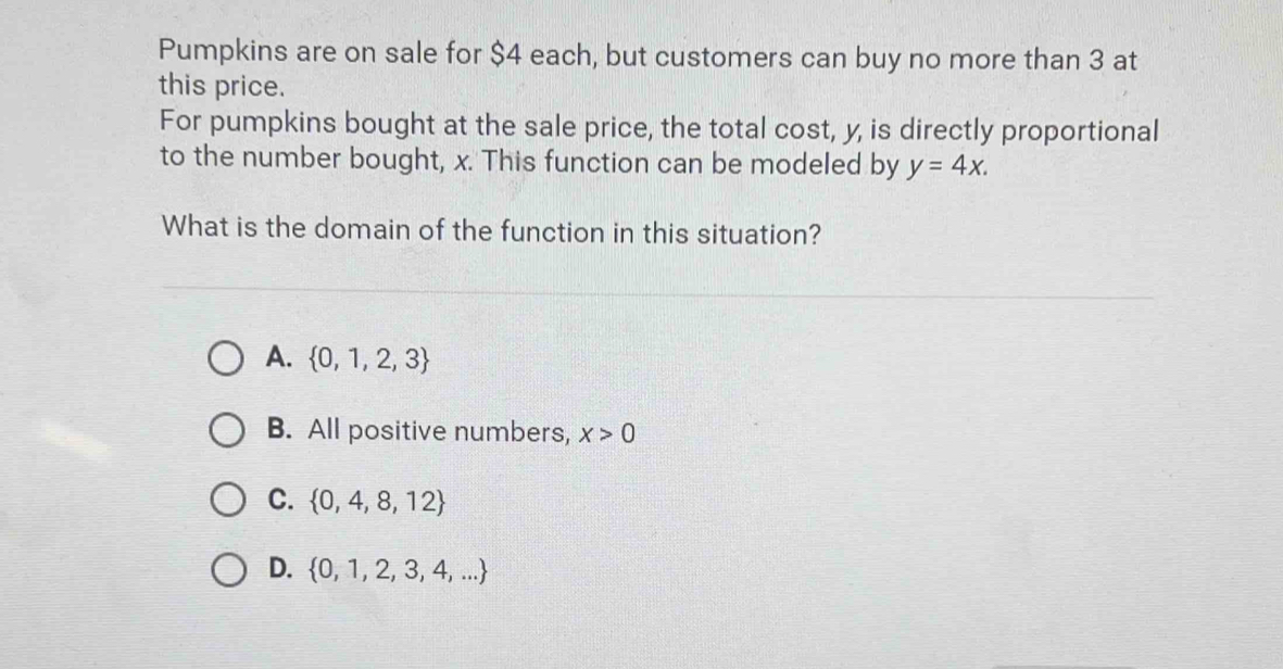 Pumpkins are on sale for $4 each, but customers can buy no more than 3 at
this price.
For pumpkins bought at the sale price, the total cost, y, is directly proportional
to the number bought, x. This function can be modeled by y=4x. 
What is the domain of the function in this situation?
A.  0,1,2,3
B. All positive numbers, x>0
C.  0,4,8,12
D.  0,1,2,3,4,...