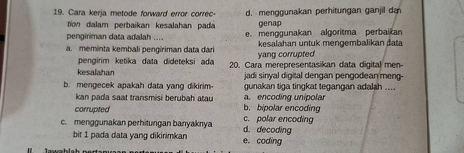 Cara kerja metode forward error correc- d. menggunakan perhitungan ganjil da
tion dalam perbaikan kesalahan pada genap
pengiriman data adalah .... e. menggunakan algoritma perbaikan
kesalahan untuk mengembalikan data
a. meminta kembali pengiriman data dari
yang corrupted
pengirim ketika data dideteksi ada 20. Cara merepresentasikan data digital men-
kesalahan
jadi sinyal digital dengan pengodean meng-
b. mengecek apakah data yang dikirim- gunakan tiga tingkat tegangan adalah ....
kan pada saat transmisi berubah atau a. encoding unipolar
corrupted
b. bipolar encoding
c. polar encoding
c. menggunakan perhitungan banyaknya d. decoding
bit 1 pada data yang dikirimkan
e. coding