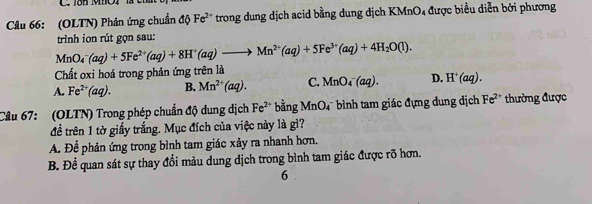 Tôn MO4
Câu 66: (OLTN) Phản ứng chuẩn độ Fe^(2+) trong dung dịch acid bằng dung dịch KMnO4 được biểu diễn bởi phương
trình ion rút gọn sau:
MnO_4^(-(aq)+5Fe^2+)(aq)+8H^+(aq)to Mn^(2+)(aq)+5Fe^(3+)(aq)+4H_2O(l). 
Chất oxi hoá trong phản ứng trên là
C.
D.
A. Fe^(2+)(aq).
B. Mn^(2+)(aq). MnO_4^(-(aq). H^+)(aq). 
Câu 67: ' (OLTN) Trong phép chuẩn độ dung dịch Fe^(2+) bhat angMnO_4^(- bình tam giác đựng dung địch Fe^2+) thường được
để trên 1 tờ giấy trắng. Mục đích của việc này là gì?
A. Để phản ứng trong bình tam giác xảy ra nhanh hơn.
B. Để quan sát sự thay đổi màu dung dịch trong bình tam giác được rõ hơn.
6