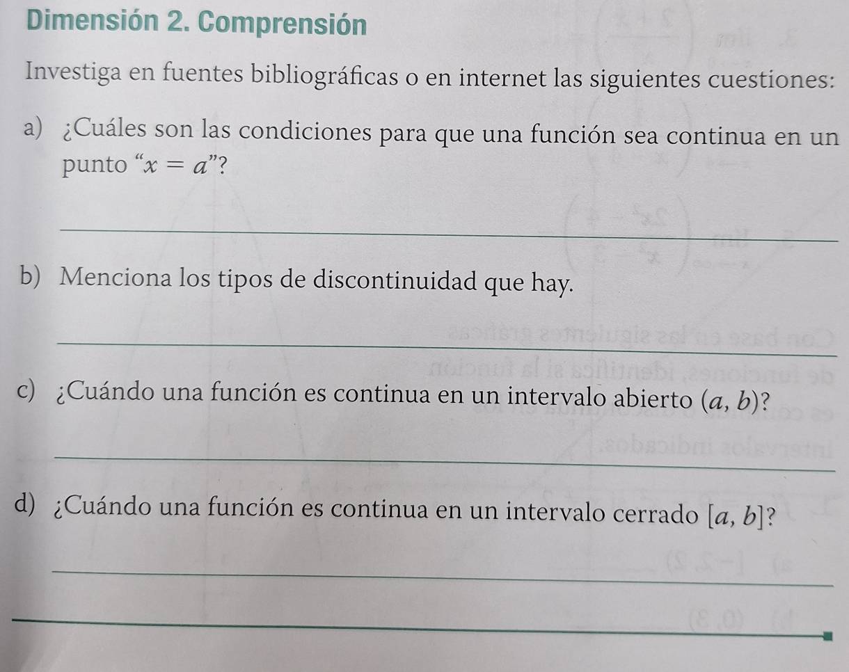 Dimensión 2. Comprensión 
Investiga en fuentes bibliográficas o en internet las siguientes cuestiones: 
a) ¿Cuáles son las condiciones para que una función sea continua en un 
punto “ x=a ”? 
_ 
b) Menciona los tipos de discontinuidad que hay. 
_ 
c) ¿Cuándo una función es continua en un intervalo abierto (a,b)
_ 
d) ¿Cuándo una función es continua en un intervalo cerrado [a,b] ? 
_ 
_