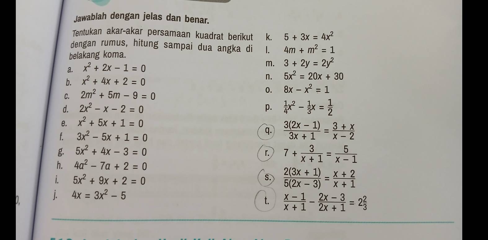 Jawablah dengan jelas dan benar. 
Tentukan akar-akar persamaan kuadrat berikut k. 5+3x=4x^2
dengan rumus, hitung sampai dua angka di 1. 4m+m^2=1
belakang koma. 
a. x^2+2x-1=0
m. 3+2y=2y^2
b. x^2+4x+2=0
n. 5x^2=20x+30
C. 2m^2+5m-9=0 0. 8x-x^2=1
d. 2x^2-x-2=0 p.  1/4 x^2- 1/3 x= 1/2 
e. x^2+5x+1=0
f. 3x^2-5x+1=0
q.  (3(2x-1))/3x+1 = (3+x)/x-2 
g. 5x^2+4x-3=0
r. 7+ 3/x+1 = 5/x-1 
h. 4a^2-7a+2=0
i. 5x^2+9x+2=0 S.  (2(3x+1))/5(2x-3) = (x+2)/x+1 
0. j.
4x=3x^2-5
t.  (x-1)/x+1 - (2x-3)/2x+1 =2 2/3 