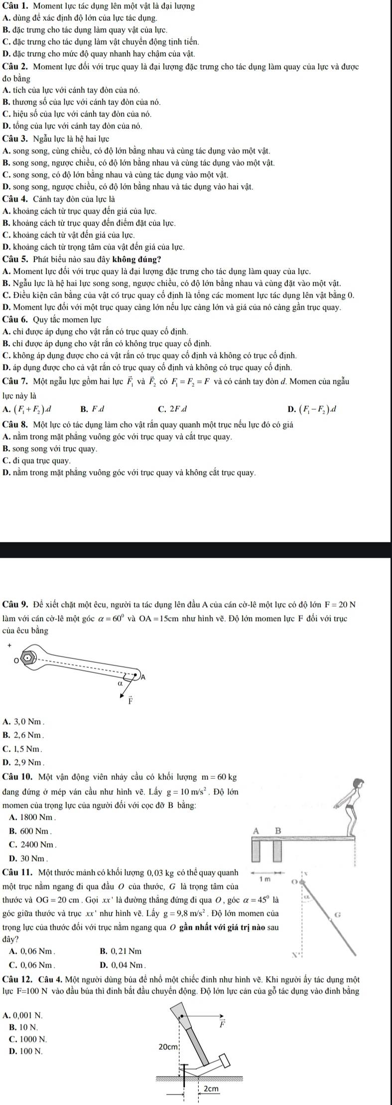 Moment lực tác dụng lên một vật là đại lượng
A. dùng đề xác định độ lớn của lực tác dụng.
B. đặc trưng cho tác dụng làm quay vật của lực.
C. đặc trưng cho tác dụng làm vật chuyển động tịnh tiến.
D. đặc trưng cho mức độ quay nhanh hay chậm của vật.
Câu 2. Moment lực đối với trục quay là đại lượng đặc trưng cho tác dụng làm quay của lực và được
do bằng
A. tích của lực với cánh tay đòn của nó.
B. thương số của lực với cánh tay đòn của nó.
C. hiệu số của lực với cánh tay đòn của nó.
D. tổng của lực với cánh tay đòn của nó.
Câu 3. Ngẫu lực là hệ hai lực
A. song song, cùng chiều, có độ lớn bằng nhau và cùng tác dụng vào một vật.
B. song song, ngược chiều, có độ lớn bằng nhau và cùng tác dụng vào một vật.
C. song song, có độ lớn bằng nhau và cùng tác dụng vào một vật.
D. song song, ngược chiều, có độ lớn bằng nhau và tác dụng vào hai vật.
Câu 4. Cánh tay đòn của lực là
A. khoảng cách từ trục quay đến giá của lực.
B. khoảng cách từ trục quay đến điểm đặt của lực.
C. khoảng cách từ vật đến giá của lực
D. khoảng cách từ trọng tâm của vật đến giá của lực.
Câu 5. Phát biểu nào sau đây không đúng?
A. Moment lực đối với trục quay là đại lượng đặc trưng cho tác dụng làm quay của lực.
B. Ngẫu lực là hệ hai lực song song, ngược chiều, có độ lớn bằng nhau và cùng đặt vào một vật.
C. Điều kiện cân bằng của vật có trục quay cố định là tổng các moment lực tác dụng lên vật bằng 0.
D. Moment lực đổi với một trục quay càng lớn nếu lực càng lớn và giá của nó càng gần trục quay
Câu 6. Quy tắc momen lực
A. chi được áp dụng cho vật rắn có trục quay cố định
B. chi được áp dụng cho vật rắn có không trục quay cố định.
C. không áp dụng được cho cả vật rắn có trục quay cố định và không có trục cố định.
D. áp dụng được cho cả vật rắn có trục quay cố định và không có trục quay cố định.
Câu 7. Một ngẫu lực gồm hai lực vector F_1vvector avector F_2 F_1=F_2=F và có cánh tay đòn d. Momen của ngẫu
lực này là
A. (F_1+F_2).d B. F d C. 2F.d D. (F_1-F_2).d
Câu 8. Một lực có tác dụng làm cho vật rắn quay quanh một trục nếu lực đó có giá
A. nằm trong mặt phẳng vuông góc với trục quay và cắt trục quay.
B. song song với trục quay.
C. đi qua trục quay
D. nằm trong mặt phẳng vuông góc với trục quay và không cắt trục quay.
Câu 9. Đề xiết chặt một êcu, người ta tác dụng lên đầu A của cán cờ-lê một lực có độ lớn F
làm với cán cờ-lê một góc và
của êcu bằng
0
F
B. 2,6 Nm .
C. 1, 5 Nm 
Câu 10. Một vận động viên nhảy cầu có khối lượng m=601
dang đứng ở mép ván cầu như hình vẽ. Lhat ayg=10m/s^2 Độ lớn
momen của trọng lực của người đối với cọc đỡ B bằng:
A. 1800 Nm .
B. 600 Nm .
A B
C. 2400 Nm .
D. 30 Nm .
Câu 11. Một thước mảnh có khối lượng 0,03 kg có thể quay quanh
: x
một trục nằm ngang đi qua đầu O của thước, G là trọng tâm của
thước và cm . Gọi xx' là đường thắng đứng đi qua O.gicalpha =45° là  
góc giữa thước và trục xx° như hình vẽ. Lây g=9,8m/s^2.D ộ lớn momen của G
trọng lực của thước đối với trục nằm ngang qua 0 gần nhất với giá trị nào sau
đdây?
A. 0,06 Nm . B. 0, 21 Nm
X
C. 0,06 Nm . D. 0, 04 Nm
Câu 12. Câu 4. Một người dùng búa đề nhồ một chiếc đinh như hình vẽ. Khi người ấy tác dụng một
lực F=100 N vào đầu búa thì đinh bắt đầu chuyên động. Độ lớn lực cản của gỗ tác dụng vào đinh băng
A. 0,001 N.
B. 10 N.
C. 1000 N
D. 100 N. 20cm
2cm