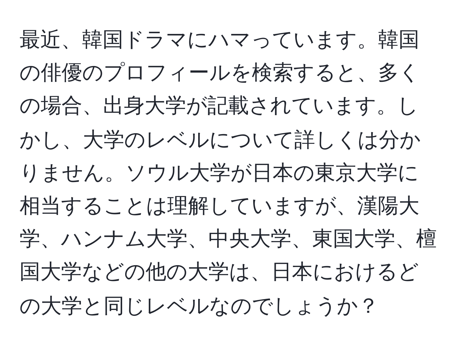 最近、韓国ドラマにハマっています。韓国の俳優のプロフィールを検索すると、多くの場合、出身大学が記載されています。しかし、大学のレベルについて詳しくは分かりません。ソウル大学が日本の東京大学に相当することは理解していますが、漢陽大学、ハンナム大学、中央大学、東国大学、檀国大学などの他の大学は、日本におけるどの大学と同じレベルなのでしょうか？