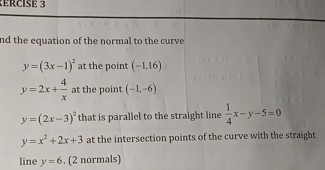 KÉrcise 3 
nd the equation of the normal to the curve .
y=(3x-1)^2 at the point (-1,16)
y=2x+ 4/x  at the point (-1,-6)
y=(2x-3)^2 that is parallel to the straight line  1/4 x-y-5=0
y=x^2+2x+3 at the intersection points of the curve with the straight 
line y=6. (2 normals)