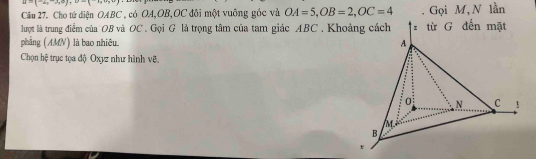 u-(2,30), 
Câu 27. Cho tứ diện OABC , có OA, OB, OC đôi một vuông góc và OA=5, OB=2, OC=4. Gọi M, N lần 
lượt là trung điểm của OB và OC. Gọi G là trọng tâm của tam giác ABC. Khoảng cách 
phẳng (AMN) là bao nhiêu. 
Chọn hệ trục tọa độ Oxyz như hình vẽ.