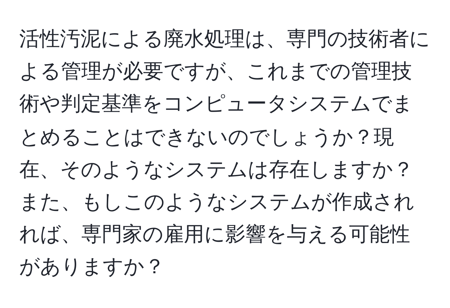 活性汚泥による廃水処理は、専門の技術者による管理が必要ですが、これまでの管理技術や判定基準をコンピュータシステムでまとめることはできないのでしょうか？現在、そのようなシステムは存在しますか？また、もしこのようなシステムが作成されれば、専門家の雇用に影響を与える可能性がありますか？