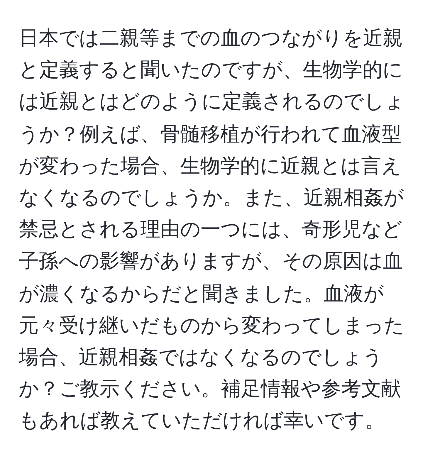 日本では二親等までの血のつながりを近親と定義すると聞いたのですが、生物学的には近親とはどのように定義されるのでしょうか？例えば、骨髄移植が行われて血液型が変わった場合、生物学的に近親とは言えなくなるのでしょうか。また、近親相姦が禁忌とされる理由の一つには、奇形児など子孫への影響がありますが、その原因は血が濃くなるからだと聞きました。血液が元々受け継いだものから変わってしまった場合、近親相姦ではなくなるのでしょうか？ご教示ください。補足情報や参考文献もあれば教えていただければ幸いです。