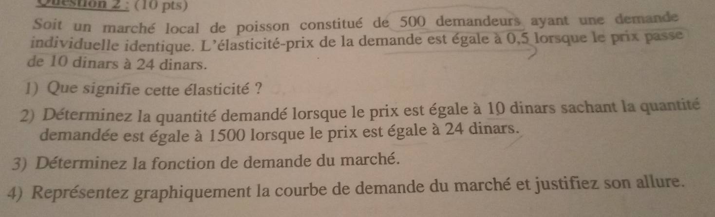 Soit un marché local de poisson constitué de 500 demandeurs ayant une demande 
individuelle identique. L'élasticité-prix de la demande est égale à 0,5 lorsque le prix passe 
de 10 dinars à 24 dinars. 
1) Que signifie cette élasticité ? 
2) Déterminez la quantité demandé lorsque le prix est égale à 10 dinars sachant la quantité 
demandée est égale à 1500 lorsque le prix est égale à 24 dinars. 
3) Déterminez la fonction de demande du marché. 
4) Représentez graphiquement la courbe de demande du marché et justifiez son allure.