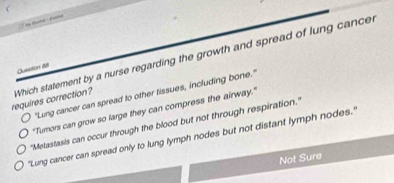 Which statement by a nurse regarding the growth and spread of lung cancer
Question 88
"Lung cancer can spread to other tissues, including bone."
requires correction?
"Tumors can grow so large they can compress the airway,"
''Metastasis can occur through the blood but not through respiration."
'Lung cancer can spread only to lung lymph nodes but not distant lymph nodes.'
Not Sure