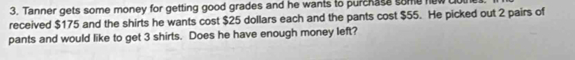 Tanner gets some money for getting good grades and he wants to purchase some new 
received $175 and the shirts he wants cost $25 dollars each and the pants cost $55. He picked out 2 pairs of 
pants and would like to get 3 shirts. Does he have enough money left?