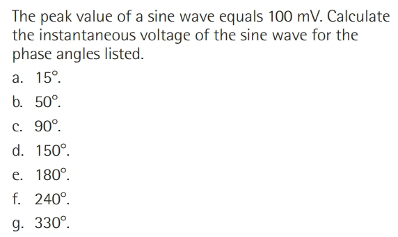 The peak value of a sine wave equals 100 mV. Calculate
the instantaneous voltage of the sine wave for the
phase angles listed.
a. 15°.
b. 50°.
C. 90°.
d. 150°.
e. 180°.
f. 240°.
g. 330°.