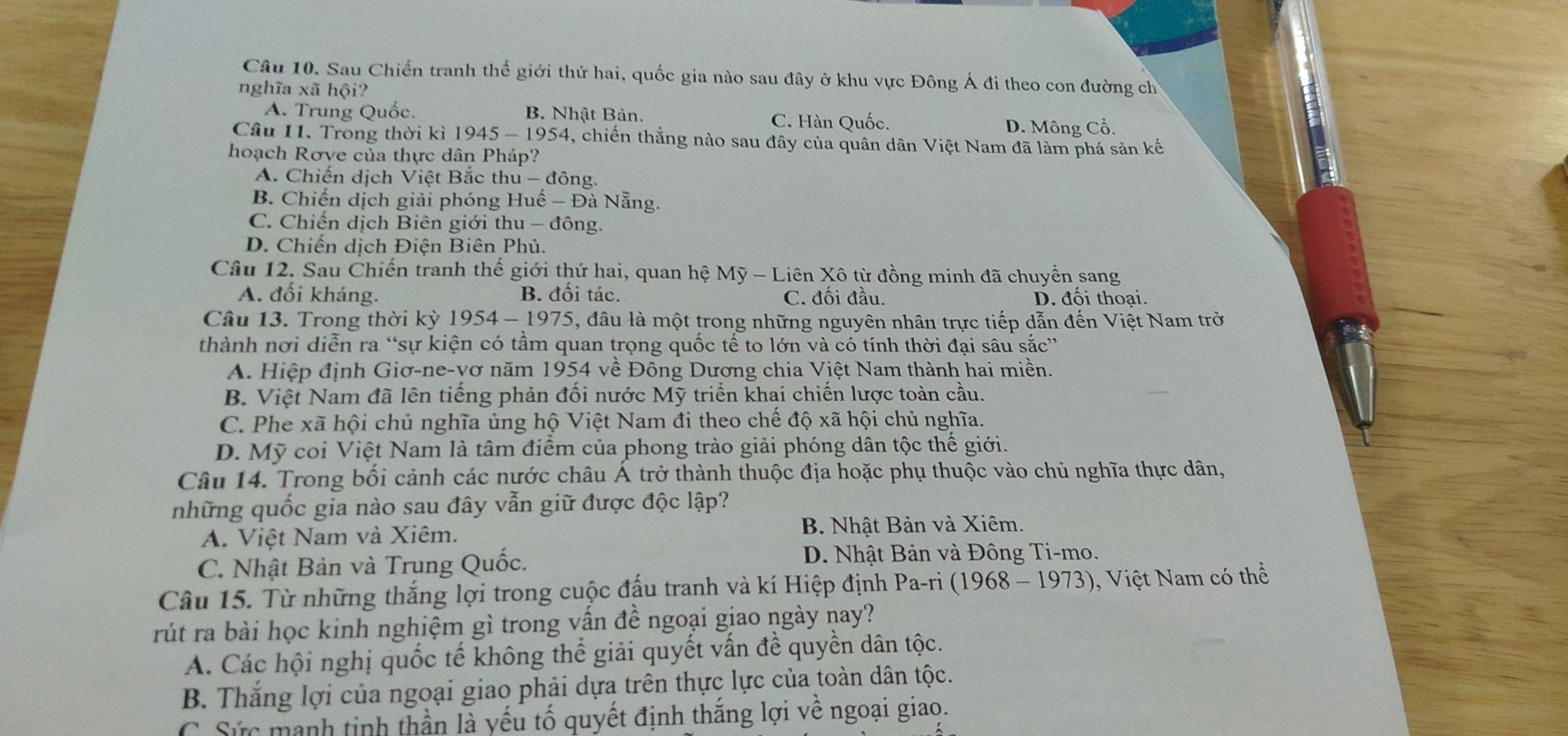 Sau Chiến tranh thế giới thứ hai, quốc gia nào sau đây ở khu vực Đông Á đi theo con đường ch
nghĩa xã hội?
A. Trung Quốc. B. Nhật Bản. C. Hàn Quốc.
D. Mông Cổ.
Câu 11. Trong thời kì 1945 - 1954, chiến thắng nào sau đây của quân dân Việt Nam đã làm phá sản kế
hoạch Rơve của thực dân Pháp?
A. Chiến dịch Việt Bắc thu - đông.
B. Chiến dịch giải phóng Huế - Đà Nẵng.
C. Chiến dịch Biên giới thu - đông.
D. Chiến dịch Điện Biên Phủ.
Câu 12. Sau Chiến tranh thế giới thứ hai, quan hệ Mỹ - Liên Xô từ đồng minh đã chuyển sang
A. đối kháng. B. đối tác. C. đối đầu. D. đối thoại.
Câu 13. Trong thời kỳ 1954-1975 , đầu là một trong những nguyên nhân trực tiếp dẫn đến Việt Nam trở
thành nơi diễn ra “sự kiện có tầm quan trọng quốc tế to lớn và có tính thời đại sâu sắc”
A. Hiệp định Giơ-ne-vơ năm 1954 về Đông Dương chia Việt Nam thành hai miền.
B. Việt Nam đã lên tiếng phản đối nước Mỹ triển khai chiến lược toàn cầu.
C. Phe xã hội chủ nghĩa ủng hộ Việt Nam đi theo chế  độ xã hội chủ nghĩa.
D. Mỹ coi Việt Nam là tâm điểm của phong trào giải phóng dân tộc thế giới.
Câu 14. Trong bối cảnh các nước châu Á trở thành thuộc địa hoặc phụ thuộc vào chủ nghĩa thực dân,
những quốc gia nào sau đây vẫn giữ được độc lập?
A. Việt Nam và Xiêm. B. Nhật Bản và Xiêm.
C. Nhật Bản và Trung Quốc.
D. Nhật Bản và Đông Ti-mo.
Câu 15. Từ những thắng lợi trong cuộc đấu tranh và kí Hiệp định Pa-ri (l 968-1973) ), Việt Nam có thể
rút ra bài học kinh nghiệm gì trong vấn đề ngoại giao ngày nay?
A. Các hội nghị quốc tế không thể giải quyết vấn đề quyền dân tộc.
B. Thắng lợi của ngoại giao phải dựa trên thực lực của toàn dân tộc.
C. Sức manh tinh thần là yếu tố quyết định thắng lợi về ngoại giao.