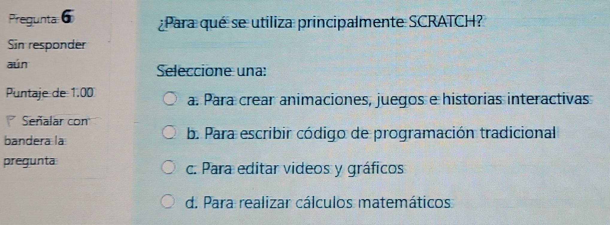 Pregunta6
¿Para qué se utiliza principalmente SCRATCH?
Sin responder
aún
Seleccione una:
Puntaje de 1.00
a. Para crear animaciones, juegos e historias interactivas
Señalar con
bandera la
b. Para escribir código de programación tradicional
pregunta
c. Para editar videos y gráficos
d. Para realizar cálculos matemáticos