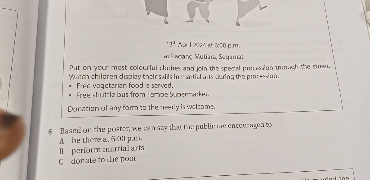 13^(th) April 2024 at 6:00 p.m.
at Padang Mutiara, Segamat
Put on your most colourful clothes and join the special procession through the street.
Watch children display their skills in martial arts during the procession.
Free vegetarian food is served.
Free shuttle bus from Tempe Supermarket.
Donation of any form to the needy is welcome.
6 Based on the poster, we can say that the public are encouraged to
A be there at 6:00 p.m.
B perform martial arts
C donate to the poor