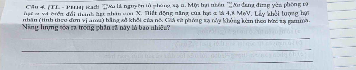 [TL - PHH] Rađi ≥Ra là nguyên tố phóng xạ α. Một hạt nhân beginarrayr 226 88endarray Ra đang đứng yên phóng ra 
hạt α và biến đổi thành hạt nhân con X. Biết động năng của hạt α là 4,8 MeV. Lấy khối lượng hạt 
_ 
nhân (tính theo đơn vị amu) bằng số khối của nó. Giả sử phóng xạ này không kèm theo bức xạ gamma. 
_ 
Năng lượng tỏa ra trong phân rã này là bao nhiêu? 
_ 
_ 
_ 
_ 
_ 
_ 
_