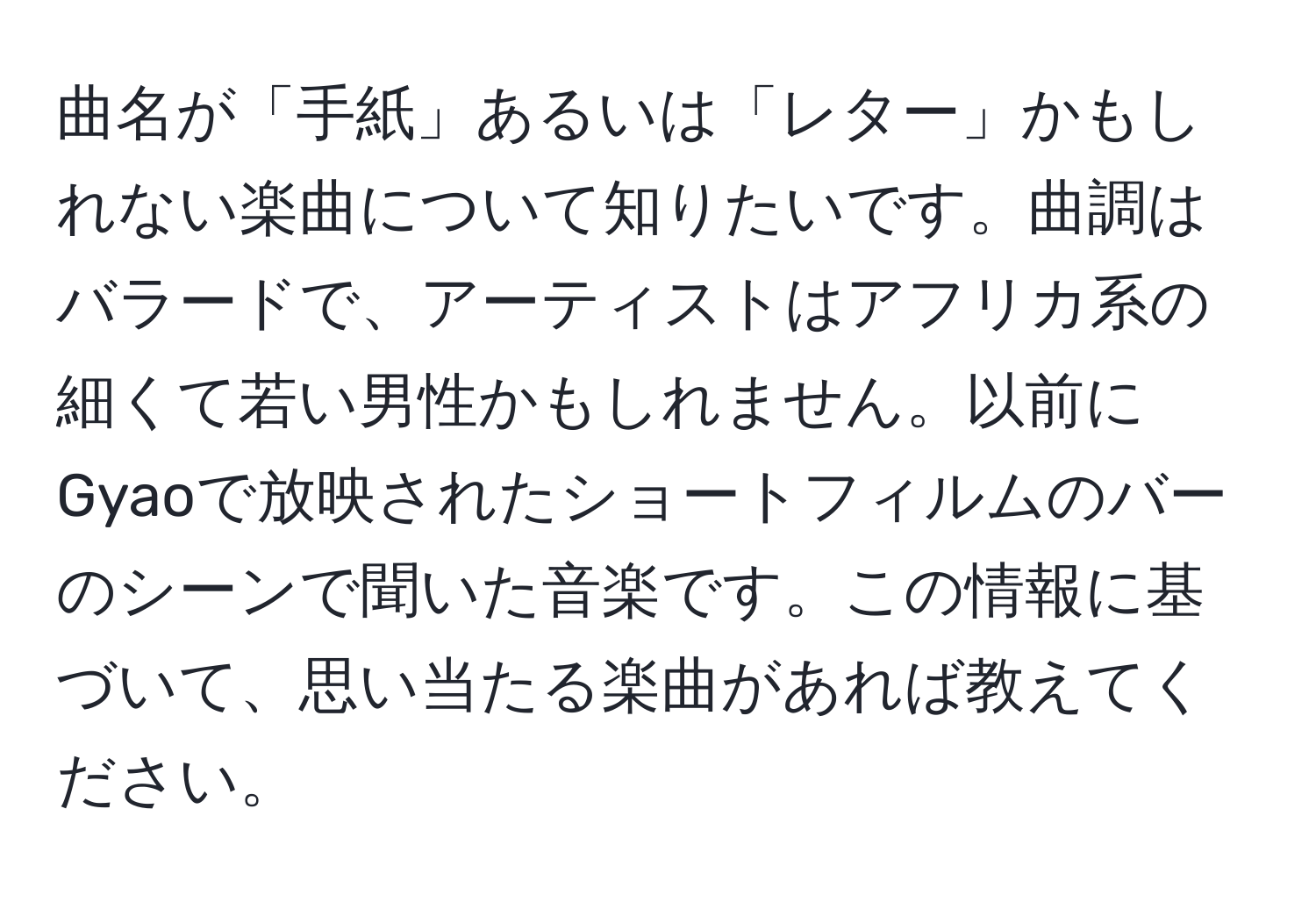 曲名が「手紙」あるいは「レター」かもしれない楽曲について知りたいです。曲調はバラードで、アーティストはアフリカ系の細くて若い男性かもしれません。以前にGyaoで放映されたショートフィルムのバーのシーンで聞いた音楽です。この情報に基づいて、思い当たる楽曲があれば教えてください。