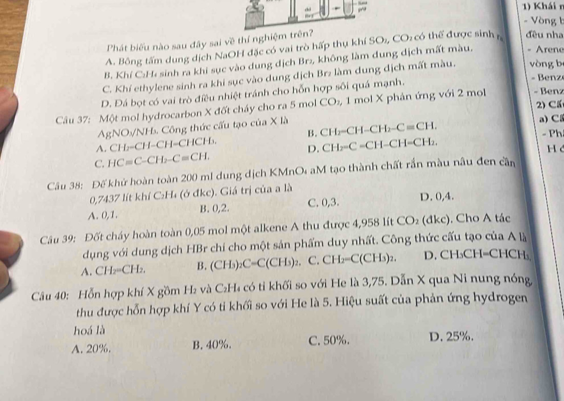 Khái n
- Vòng b
Phát biểu nào sau đây sai về thí nghiệm trên?
A. Bông tấm dung dịch NaOH đặc có vai trò hấp thụ khí SO₂, CO₂ có thể được sinh n đều nha
B. Khí C₂H₄ sinh ra khi sục vào dung dịch Br₂, không làm dung dịch mất màu,
- Arene
C. Khí ethylene sinh ra khi sục vào dung dịch Brz làm dung dịch mất màu.
òng b
D. Đá bọt có vai trò điều nhiệt tránh cho hỗn hợp sôi quá mạnh.
-  Benz
2) Cấ
Câu 37: Một mol hydrocarbon X đốt cháy cho ra 5 mo CC O₂, 1 mol X phản ứng với 2 mo - Benz
AgNO_3/ /NH_3 Công thức cấu tạo của X là
a) C
B. CH_2-CH-CH_2-Cequiv CH.
-Ph
A. CH_2-CH-CH-CHCH_3.
C. HCequiv C-CH_2-Cequiv CH. D. CH_2=C=CH-CH=CH_2,
H
Câu 38: Đế khử hoàn toàn 200 ml dung dịch KMnO₄ aM tạo thành chất rắn màu nâu đen cần
0,7437 lít khí C₂H₄ (ở đkc). Giá trị của a là
A. 0,1. B. 0,2. C. 0,3.
D. 0,4.
Câu 39: Đốt cháy hoàn toàn 0,05 mol một alkene A thu được 4,958 lít CO_2 (đkc). Cho A tác
dụng với dung dịch HBr chí cho một sản phẩm duy nhất. Công thức cấu tạo của A là
A. CH_2=CH_2, B. (CH a) _2C=C(CH_3)_2 C. CH_2=C(CH_3)_2, D. CH₃CH=CHCH₃,
Câu 40: Hỗn hợp khí X gồm H₂ và C₂H₄ có tỉ khối so với He là 3,75. Dẫn X qua Ni nung nóng,
thu được hỗn hợp khí Y có tỉ khối so với He là 5. Hiệu suất của phản ứng hydrogen
hoá là
A. 20%. B. 40%. C. 50%. D. 25%.